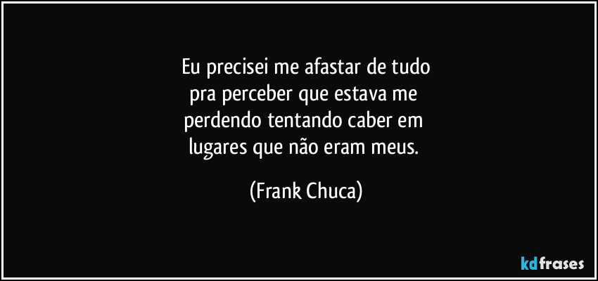 Eu precisei me afastar de tudo
pra perceber que estava me 
perdendo tentando caber em 
lugares que não eram meus. (Frank Chuca)