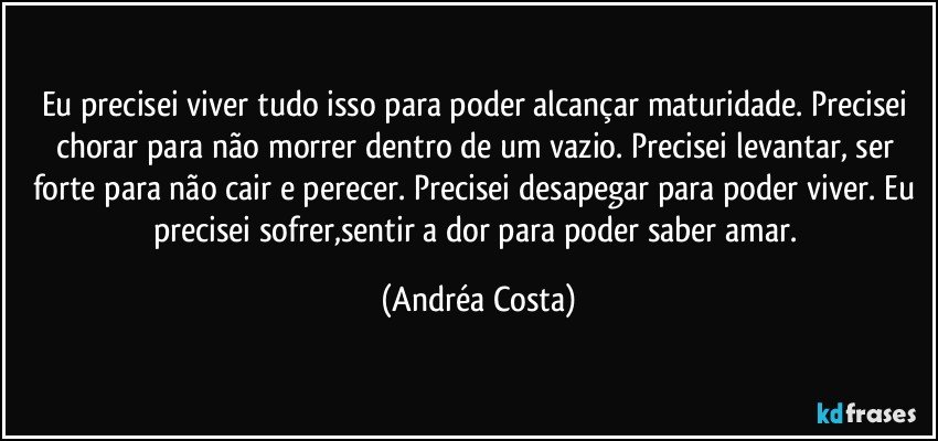 Eu precisei viver tudo isso para poder alcançar maturidade. Precisei chorar para não morrer dentro de um vazio. Precisei levantar, ser forte para não cair e perecer. Precisei desapegar para poder viver. Eu precisei sofrer,sentir a dor para poder saber amar. (Andréa Costa)