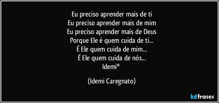 Eu preciso aprender mais de ti
Eu preciso aprender mais de mim
Eu preciso aprender mais de Deus
Porque  Ele  é quem cuida de ti...
É Ele quem cuida de mim...
É Ele quem cuida de nós...
Idemi® (Idemi Caregnato)