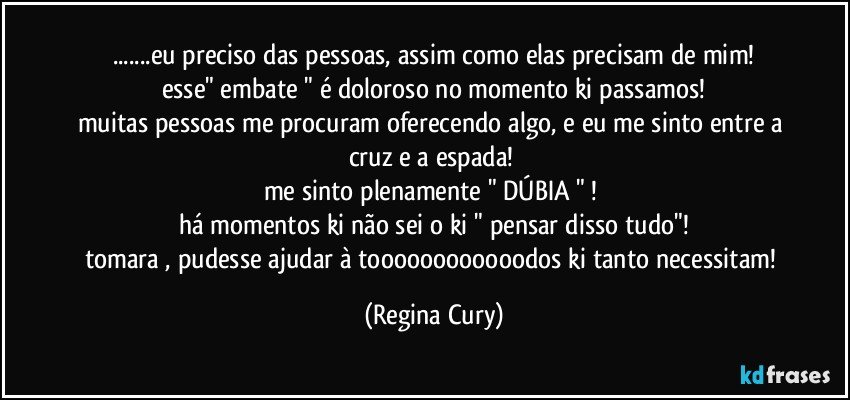 ...eu preciso das pessoas, assim como elas precisam de mim!
esse"  embate " é doloroso no momento ki passamos!
muitas pessoas me procuram oferecendo algo, e eu me sinto entre a cruz e a espada! 
me sinto plenamente " DÚBIA " ! 
há momentos ki não sei o ki " pensar disso tudo"!
tomara , pudesse ajudar à toooooooooooodos ki tanto necessitam! (Regina Cury)