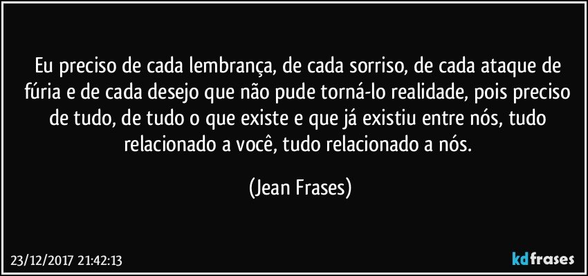 Eu preciso de cada lembrança, de cada sorriso, de cada ataque de fúria e de cada desejo que não pude torná-lo realidade, pois preciso de tudo, de tudo o que existe e que já existiu entre nós, tudo relacionado a você, tudo relacionado a nós. (Jean Frases)