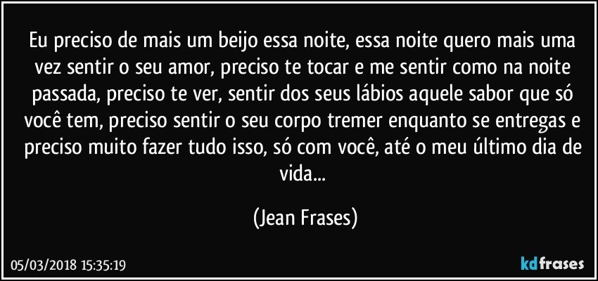 Eu preciso de mais um beijo essa noite, essa noite quero mais uma vez sentir o seu amor, preciso te tocar e me sentir como na noite passada, preciso te ver, sentir dos seus lábios aquele sabor que só você tem, preciso sentir o seu corpo tremer enquanto se entregas e preciso muito fazer tudo isso, só com você, até o meu último dia de vida... (Jean Frases)