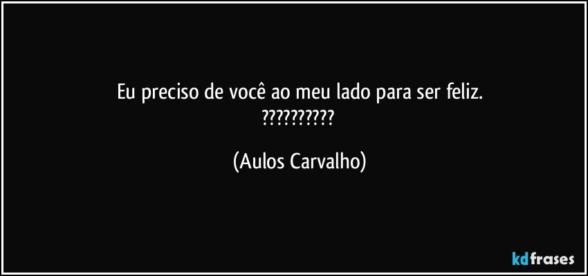 Eu preciso de você ao meu lado para ser feliz.
??? (Aulos Carvalho)