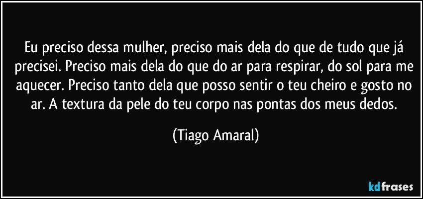 Eu preciso dessa mulher, preciso mais dela do que de tudo que já precisei. Preciso mais dela do que do ar para respirar, do sol para me aquecer. Preciso tanto dela que posso sentir o teu cheiro e gosto no ar. A textura da pele do teu corpo nas pontas dos meus dedos. (Tiago Amaral)