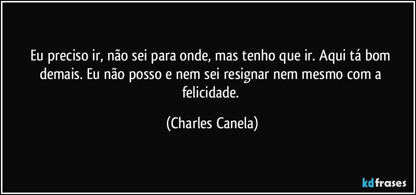 Eu preciso ir, não sei para onde, mas tenho que ir. Aqui tá bom demais. Eu não posso e nem sei resignar nem mesmo com a felicidade. (Charles Canela)