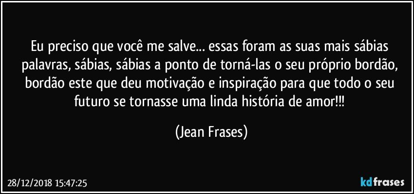 Eu preciso que você me salve... essas foram as suas mais sábias palavras, sábias, sábias a ponto de torná-las o seu próprio bordão, bordão este que deu motivação e inspiração para que todo o seu futuro se tornasse uma linda história de amor!!! (Jean Frases)