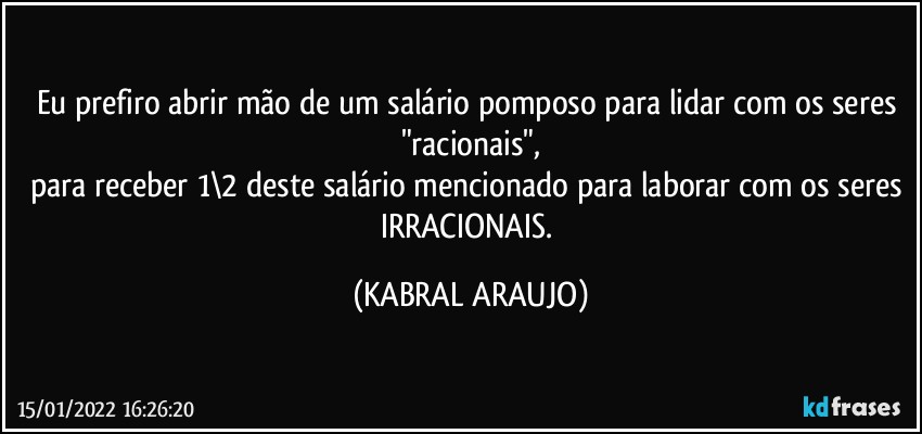 Eu prefiro abrir mão de um salário pomposo para lidar com os seres "racionais",
para receber 1\2 deste salário mencionado para laborar com os seres IRRACIONAIS. (KABRAL ARAUJO)