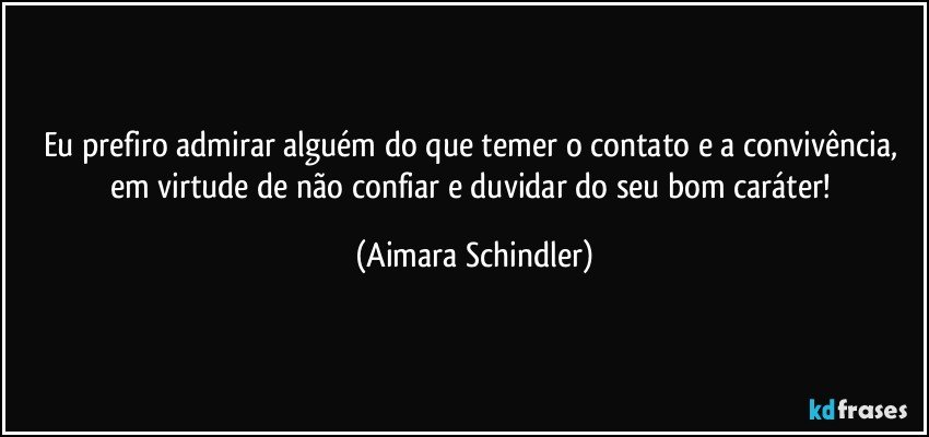 Eu prefiro admirar alguém do que temer o contato e a convivência, em virtude de não confiar e duvidar do seu bom caráter! (Aimara Schindler)