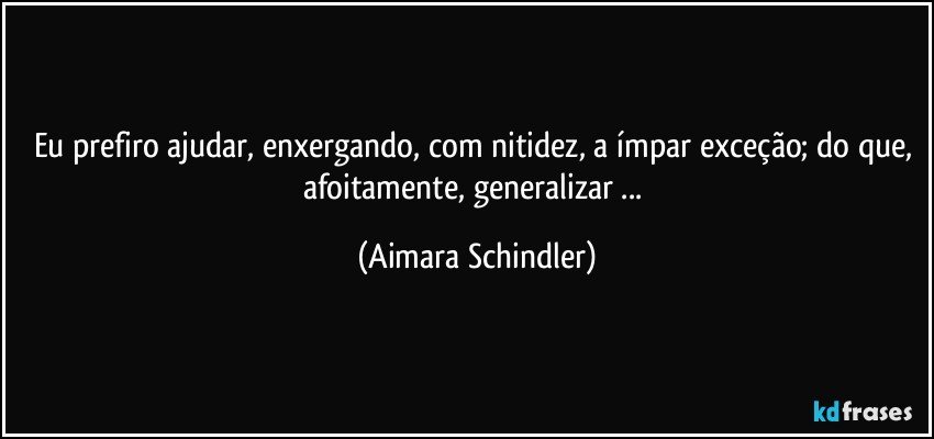 Eu prefiro ajudar, enxergando, com nitidez, a ímpar exceção; do que, afoitamente, generalizar ... (Aimara Schindler)