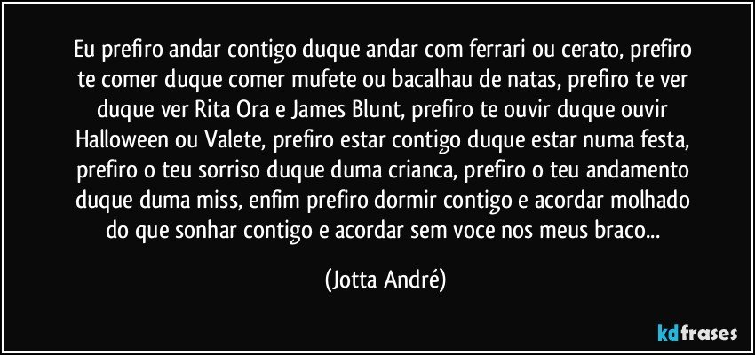 Eu prefiro andar contigo duque andar com ferrari ou cerato, prefiro te comer duque comer mufete ou bacalhau de natas, prefiro te ver duque ver Rita Ora e James Blunt, prefiro te ouvir duque ouvir Halloween ou Valete, prefiro estar contigo duque estar numa festa, prefiro o teu sorriso duque duma crianca, prefiro o teu andamento duque duma miss, enfim prefiro dormir contigo e acordar molhado do que sonhar contigo e acordar sem voce nos meus braco... (Jotta André)