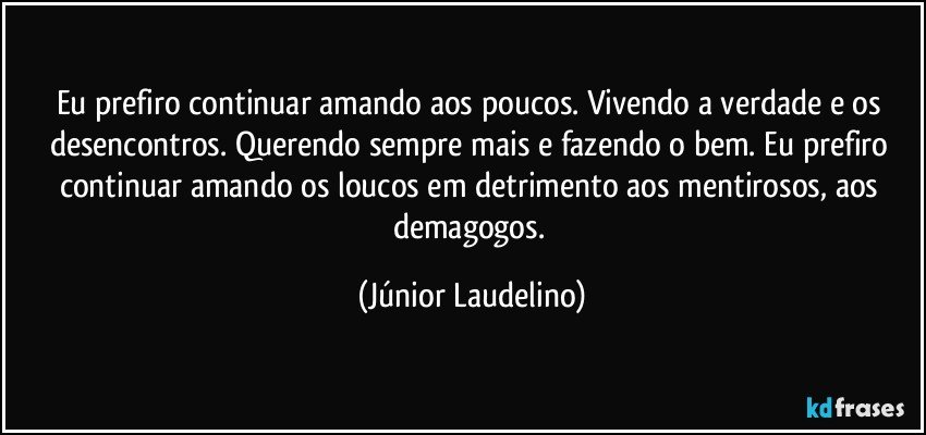 Eu prefiro continuar amando aos poucos. Vivendo a verdade e os desencontros. Querendo sempre mais e fazendo o bem. Eu prefiro continuar amando os loucos em detrimento aos mentirosos, aos demagogos. (Júnior Laudelino)