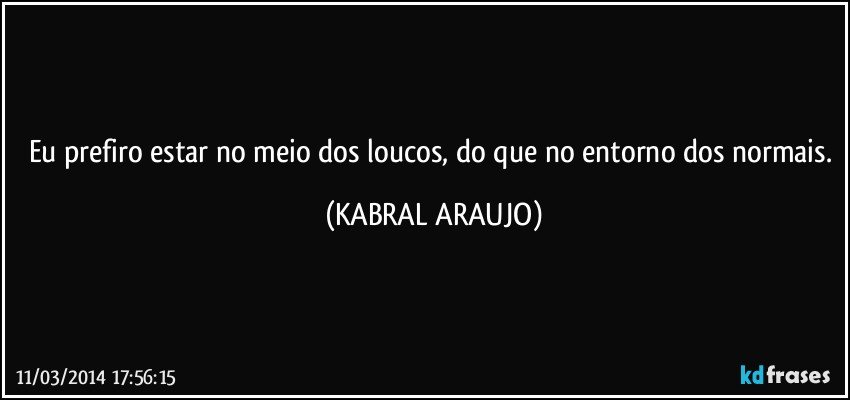 Eu prefiro estar no meio dos loucos, do que no entorno dos normais. (KABRAL ARAUJO)