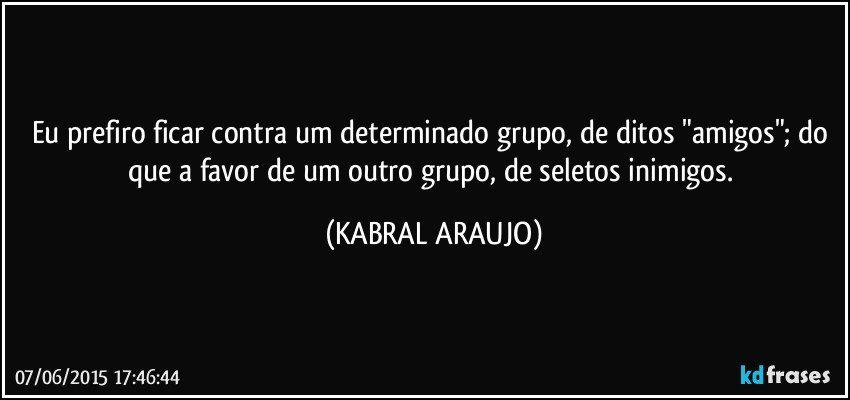 Eu prefiro ficar contra um determinado grupo, de ditos "amigos"; do que a favor de um outro grupo, de seletos inimigos. (KABRAL ARAUJO)
