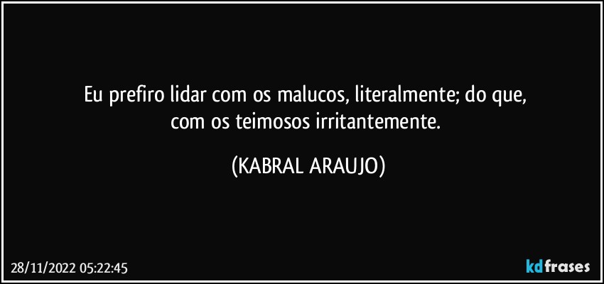 Eu prefiro lidar com os malucos, literalmente; do que, 
com os teimosos irritantemente. (KABRAL ARAUJO)