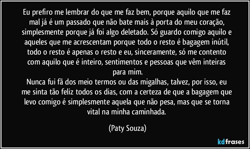 Eu prefiro me lembrar do que me faz bem, porque aquilo que me faz mal já é um passado que não bate mais à porta do meu coração, simplesmente porque já foi algo deletado. Só guardo comigo aquilo e aqueles que me acrescentam porque todo o resto é bagagem inútil, todo o resto é apenas o resto e eu, sinceramente, só me contento com aquilo que é inteiro, sentimentos e pessoas que vêm inteiras para mim.
Nunca fui fã dos meio termos ou das migalhas, talvez, por isso, eu me sinta tão feliz todos os dias, com a certeza de que a bagagem que levo comigo é simplesmente aquela que não pesa, mas que se torna vital na minha caminhada. (Paty Souza)
