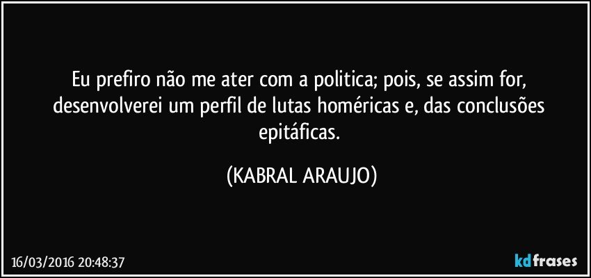 Eu prefiro não me ater com a politica; pois, se assim for, desenvolverei um perfil de lutas homéricas e, das conclusões epitáficas. (KABRAL ARAUJO)