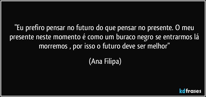 "Eu prefiro pensar no futuro do que pensar no presente. O meu presente neste momento é como um buraco negro se entrarmos lá morremos , por isso o futuro deve ser melhor" (Ana Filipa)