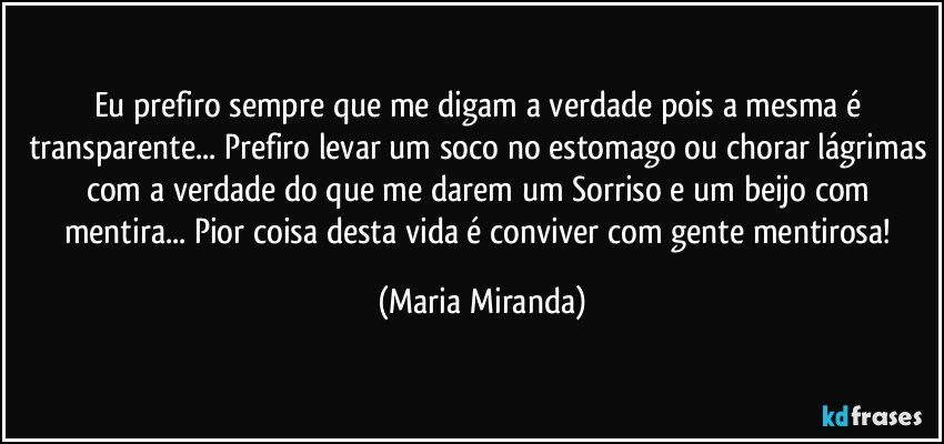 Eu prefiro sempre que me digam a verdade pois a mesma é transparente... Prefiro levar um soco no estomago ou chorar lágrimas com a verdade do que me darem um Sorriso e um beijo com mentira... Pior coisa desta vida é conviver com gente mentirosa! (Maria Miranda)