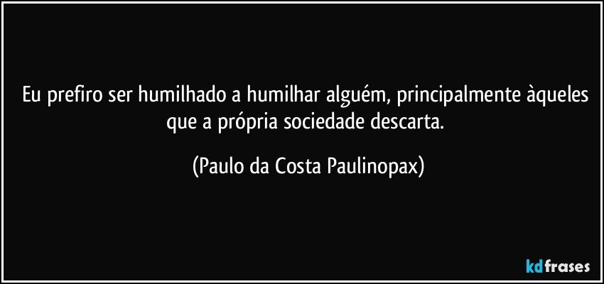 Eu prefiro ser humilhado a humilhar alguém, principalmente àqueles que a própria sociedade descarta. (Paulo da Costa Paulinopax)