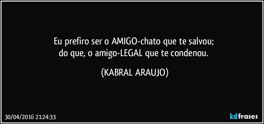 Eu prefiro ser o AMIGO-chato que te salvou; 
do que, o amigo-LEGAL que te condenou. (KABRAL ARAUJO)