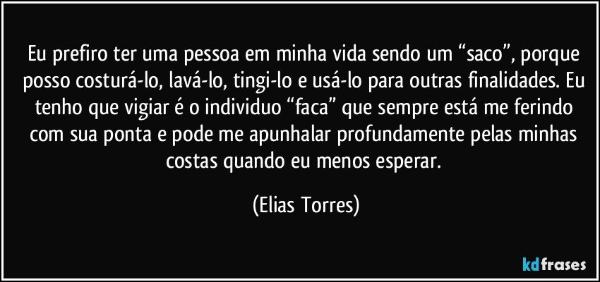 Eu prefiro ter uma pessoa em minha vida sendo um “saco”, porque posso costurá-lo, lavá-lo, tingi-lo e usá-lo para outras finalidades. Eu tenho que vigiar é o individuo “faca” que sempre está me ferindo com sua ponta e pode me apunhalar profundamente pelas minhas costas quando eu menos esperar. (Elias Torres)