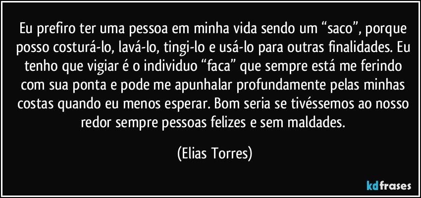 Eu prefiro ter uma pessoa em minha vida sendo um “saco”, porque posso costurá-lo, lavá-lo, tingi-lo e usá-lo para outras finalidades. Eu tenho que vigiar é o individuo “faca” que sempre está me ferindo com sua ponta e pode me apunhalar profundamente pelas minhas costas quando eu menos esperar. Bom seria se tivéssemos ao nosso redor sempre pessoas felizes e sem maldades. (Elias Torres)