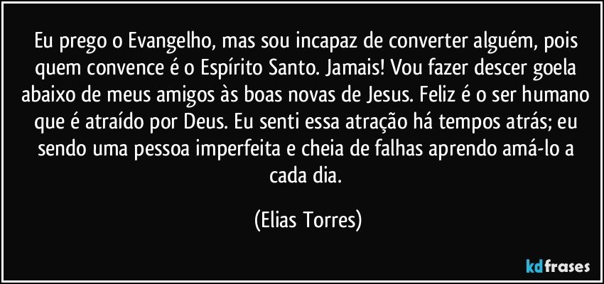 Eu prego o Evangelho, mas sou incapaz de converter alguém, pois quem convence é o Espírito Santo. Jamais! Vou fazer descer goela abaixo de meus amigos às boas novas de Jesus. Feliz é o ser humano que é atraído por Deus. Eu senti essa atração há tempos atrás; eu sendo uma pessoa imperfeita e cheia de falhas aprendo amá-lo a cada dia. (Elias Torres)