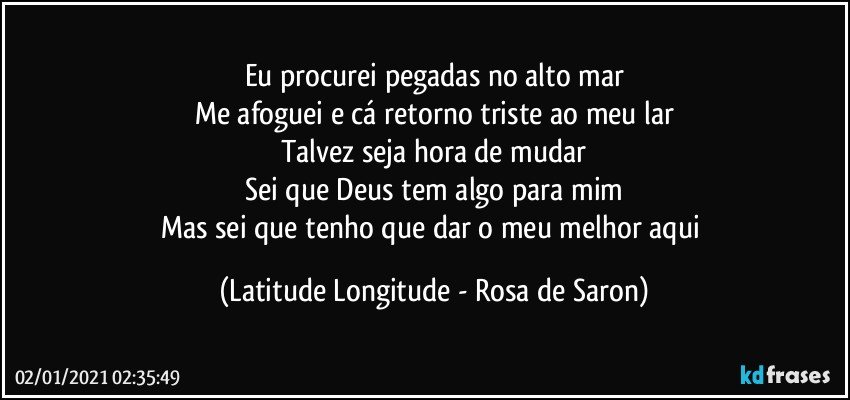 Eu procurei pegadas no alto mar
Me afoguei e cá retorno triste ao meu lar
Talvez seja hora de mudar
Sei que Deus tem algo para mim
Mas sei que tenho que dar o meu melhor aqui (Latitude Longitude - Rosa de Saron)