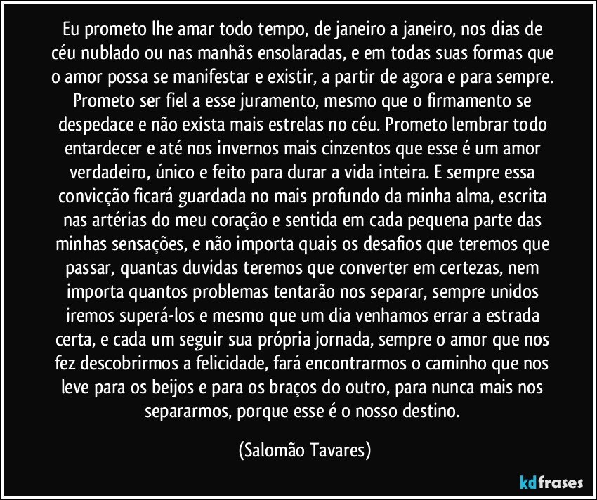 Eu prometo lhe amar todo tempo, de janeiro a janeiro, nos dias de céu nublado ou nas manhãs ensolaradas, e em todas suas formas que o amor possa se manifestar e existir, a partir de agora e para sempre. Prometo ser fiel a esse juramento, mesmo que o firmamento se despedace e não exista mais estrelas no céu. Prometo lembrar todo entardecer e até nos invernos mais cinzentos que esse é um amor verdadeiro, único e feito para durar a vida inteira. E sempre essa convicção ficará guardada no mais profundo da minha alma, escrita nas artérias do meu coração e sentida em cada pequena parte das minhas sensações, e não importa quais os desafios que teremos que passar, quantas duvidas teremos que converter em certezas, nem importa quantos problemas tentarão nos separar, sempre unidos iremos superá-los e mesmo que um dia venhamos errar a estrada certa, e cada um seguir sua própria jornada, sempre o amor que nos fez descobrirmos a felicidade, fará encontrarmos o caminho que nos leve para os beijos e para os braços do outro, para nunca mais nos separarmos, porque esse é o nosso destino. (Salomão Tavares)