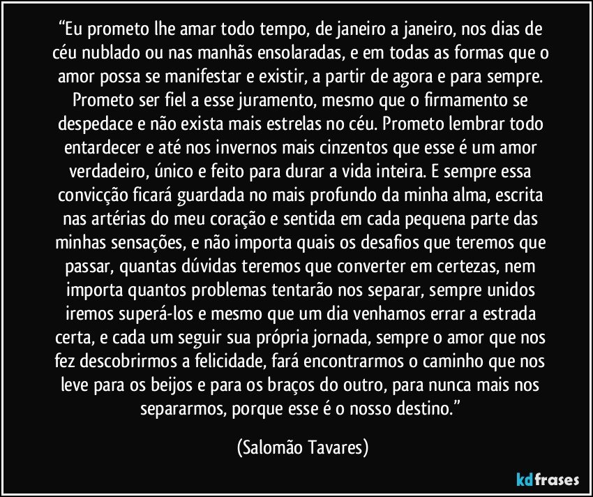 “Eu prometo lhe amar todo tempo, de janeiro a janeiro, nos dias de céu nublado ou nas manhãs ensolaradas, e em todas as formas que o amor possa se manifestar e existir, a partir de agora e para sempre. Prometo ser fiel a esse juramento, mesmo que o firmamento se despedace e não exista mais estrelas no céu. Prometo lembrar todo entardecer e até nos invernos mais cinzentos que esse é um amor verdadeiro, único e feito para durar a vida inteira. E sempre essa convicção ficará guardada no mais profundo da minha alma, escrita nas artérias do meu coração e sentida em cada pequena parte das minhas sensações, e não importa quais os desafios que teremos que passar, quantas dúvidas teremos que converter em certezas, nem importa quantos problemas tentarão nos separar, sempre unidos iremos superá-los e mesmo que um dia venhamos errar a estrada certa, e cada um seguir sua própria jornada, sempre o amor que nos fez descobrirmos a felicidade, fará encontrarmos o caminho que nos leve para os beijos e para os braços do outro, para nunca mais nos separarmos, porque esse é o nosso destino.” (Salomão Tavares)