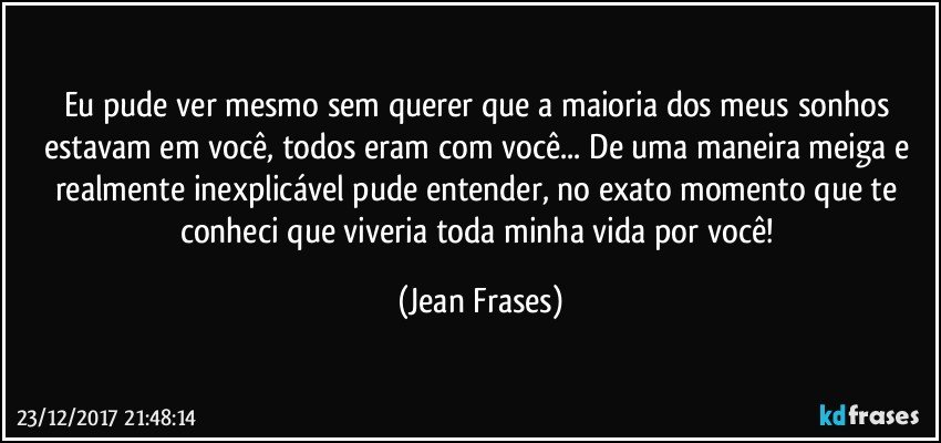 Eu pude ver mesmo sem querer que a maioria dos meus sonhos estavam em você, todos eram com você... De uma maneira meiga e realmente inexplicável pude entender, no exato momento que te conheci que viveria toda minha vida por você! (Jean Frases)