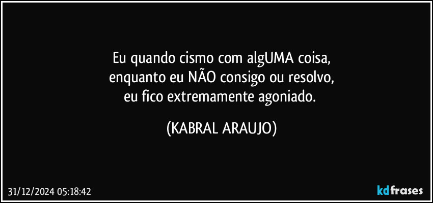 Eu quando cismo com algUMA coisa,
enquanto eu NÃO consigo ou resolvo,
eu fico extremamente agoniado. (KABRAL ARAUJO)