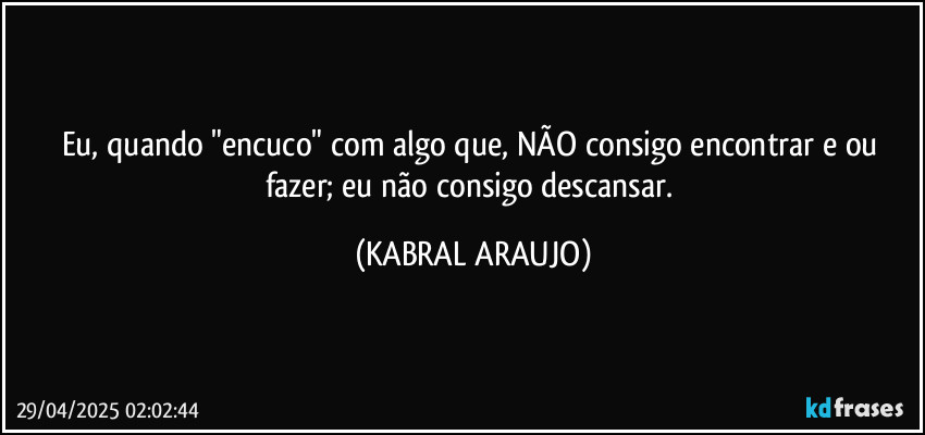 Eu, quando "encuco" com algo que, NÃO consigo encontrar e/ou fazer; eu não consigo descansar. (KABRAL ARAUJO)