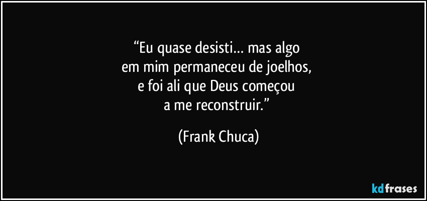 “Eu quase desisti… mas algo 
em mim permaneceu de joelhos, 
e foi ali que Deus começou 
a me reconstruir.” (Frank Chuca)