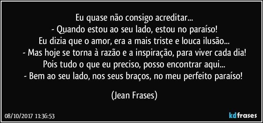 Eu quase não consigo acreditar...
- Quando estou ao seu lado, estou no paraíso!
Eu dizia que o amor, era a mais triste e louca ilusão...
- Mas hoje se torna à razão e a inspiração, para viver cada dia!
Pois tudo o que eu preciso, posso encontrar aqui...
- Bem ao seu lado, nos seus braços, no meu perfeito paraíso! (Jean Frases)