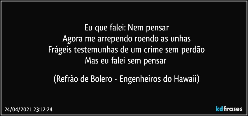 Eu que falei: Nem pensar
Agora me arrependo roendo as unhas
Frágeis testemunhas de um crime sem perdão
Mas eu falei sem pensar (Refrão de Bolero - Engenheiros do Hawaii)