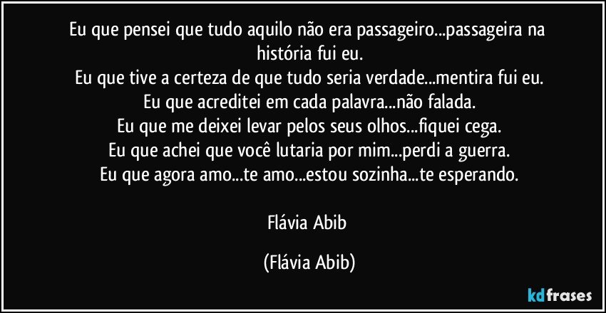 Eu que pensei que tudo aquilo não era passageiro...passageira na história fui eu.
Eu que tive a certeza de que tudo seria verdade...mentira fui eu.
Eu que acreditei em cada palavra...não falada.
Eu que me deixei levar pelos seus olhos...fiquei cega.
Eu que achei que você lutaria por mim...perdi a guerra.
Eu que agora amo...te amo...estou sozinha...te esperando.

Flávia Abib (Flávia Abib)