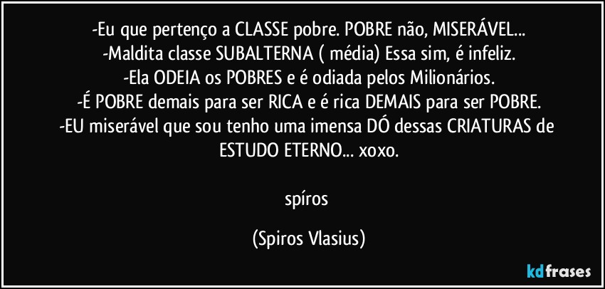-Eu que pertenço a CLASSE pobre. POBRE não, MISERÁVEL...
-Maldita classe SUBALTERNA ( média) Essa sim, é infeliz.
-Ela ODEIA os POBRES e é odiada pelos Milionários.
-É POBRE demais para ser RICA e é rica DEMAIS para ser POBRE.
-EU miserável que sou tenho uma imensa DÓ dessas CRIATURAS de ESTUDO ETERNO... xoxo.

spíros (Spiros Vlasius)