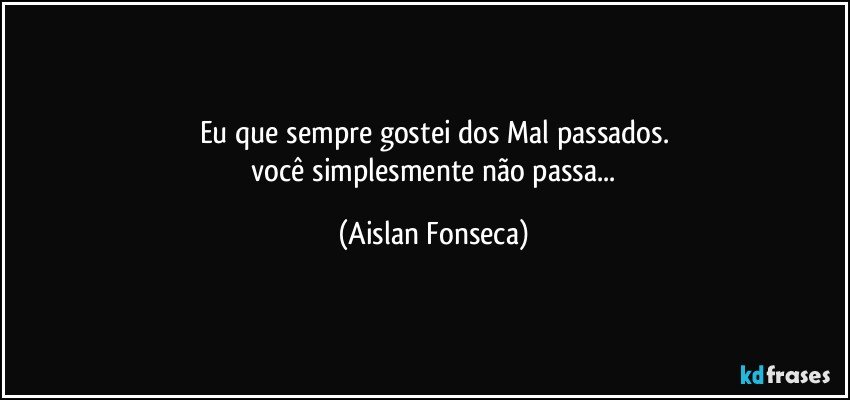 Eu que sempre gostei dos Mal passados.
 você simplesmente não passa... (Aislan Fonseca)