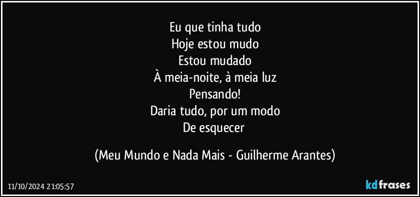 Eu que tinha tudo
Hoje estou mudo
Estou mudado
À meia-noite, à meia luz
Pensando!
Daria tudo, por um modo
De esquecer (Meu Mundo e Nada Mais - Guilherme Arantes)