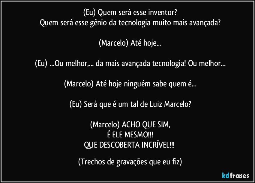 (Eu) Quem será esse inventor?
Quem será esse gênio da tecnologia muito mais avançada?

(Marcelo) Até hoje...

(Eu) ...Ou melhor,... da mais avançada tecnologia! Ou melhor...

(Marcelo) Até hoje ninguém sabe quem é...

(Eu) Será que é um tal de Luiz Marcelo?

(Marcelo) ACHO QUE SIM,
É ELE MESMO!!!
QUE DESCOBERTA INCRÍVEL!!! (Trechos de gravações que eu fiz)