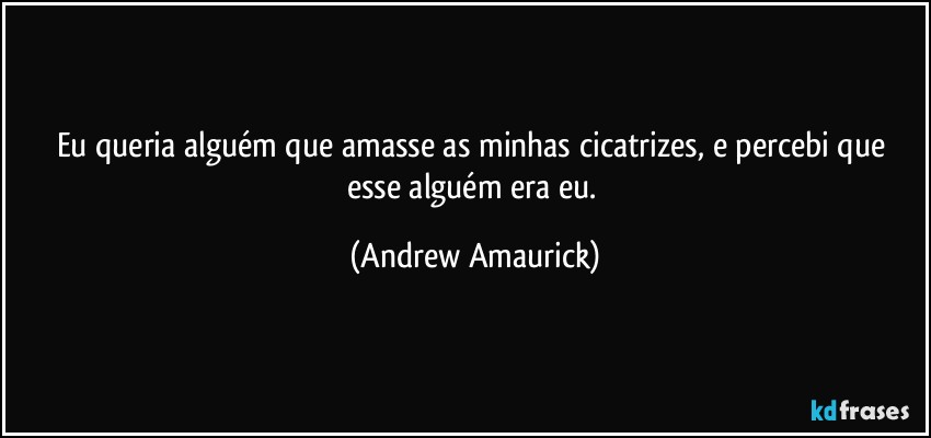 Eu queria alguém que amasse as minhas cicatrizes, e percebi que esse alguém era eu. (Andrew Amaurick)