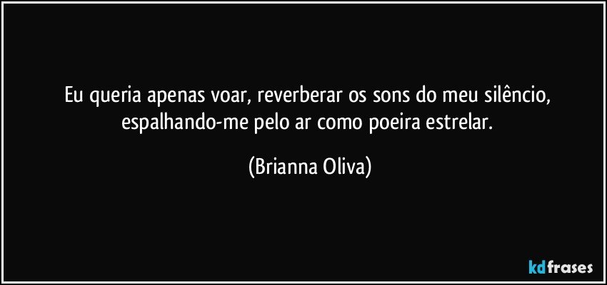 Eu queria apenas voar, reverberar os sons do meu silêncio, espalhando-me pelo ar como poeira estrelar. (Brianna Oliva)