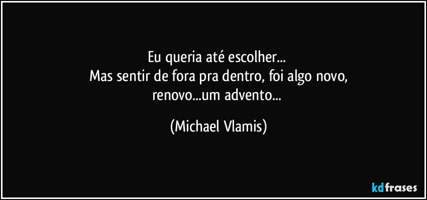 Eu queria até escolher... 
Mas sentir de fora pra dentro, foi algo novo,
renovo...um  advento... (Michael Vlamis)