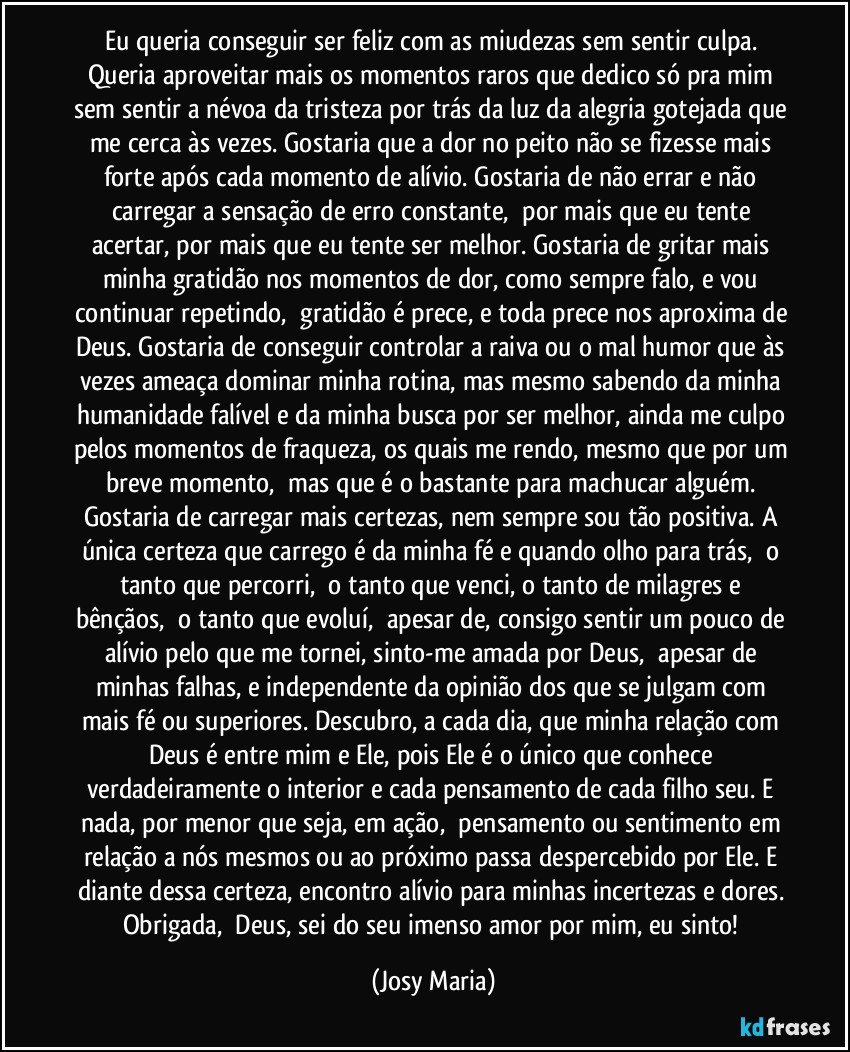 Eu queria conseguir ser feliz com as miudezas sem sentir culpa. Queria aproveitar mais os momentos raros que dedico só pra mim sem sentir a névoa da tristeza por trás da luz da alegria gotejada que me cerca às vezes. Gostaria que a dor no peito não se fizesse mais forte após cada momento de alívio. Gostaria de não errar e não carregar a sensação de erro constante,  por mais que eu tente acertar, por mais que eu tente ser melhor. Gostaria de gritar mais minha gratidão nos momentos de dor, como sempre falo, e vou continuar repetindo,  gratidão é prece, e toda prece nos aproxima de Deus. Gostaria de conseguir controlar a raiva ou o mal humor que às vezes ameaça dominar minha rotina, mas mesmo sabendo da minha humanidade falível e da minha busca por ser melhor, ainda me culpo pelos momentos de fraqueza, os quais me rendo, mesmo que por um breve momento,  mas que é o bastante para machucar alguém. Gostaria de carregar mais certezas, nem sempre sou tão positiva. A única certeza que carrego é da minha fé e quando olho para trás,  o tanto que percorri,  o tanto que venci, o tanto de milagres e bênçãos,  o tanto que evoluí,  apesar de, consigo sentir um pouco de alívio pelo que me tornei, sinto-me amada por Deus,  apesar de minhas falhas, e independente da opinião dos que se julgam com mais fé ou superiores. Descubro, a cada dia, que minha relação com Deus é entre mim e Ele, pois Ele é o único que conhece verdadeiramente o interior e cada pensamento de cada filho seu. E nada, por menor que seja, em ação,  pensamento ou sentimento em relação a nós mesmos ou ao próximo passa despercebido por Ele. E diante dessa certeza, encontro alívio para minhas incertezas e dores. Obrigada,  Deus, sei do seu imenso amor por mim, eu sinto! (Josy Maria)