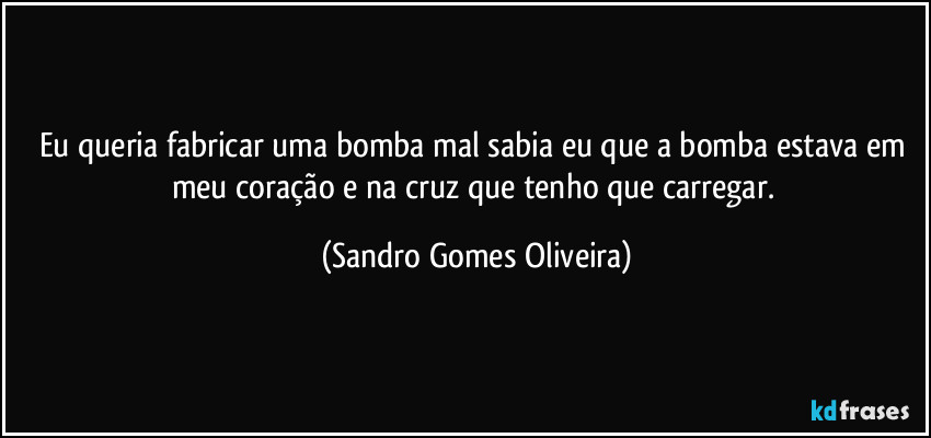 Eu queria fabricar uma bomba mal sabia eu que a bomba estava em meu coração e na cruz que tenho que carregar. (Sandro Gomes Oliveira)