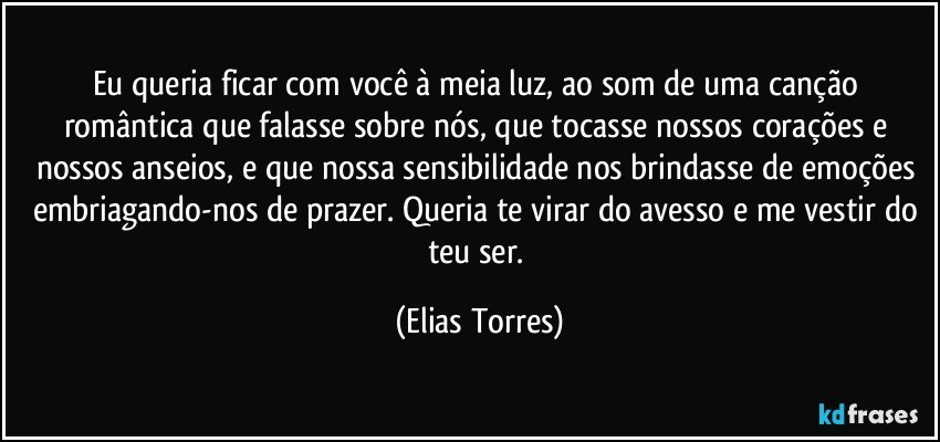 Eu queria ficar com você à meia luz, ao som de uma canção romântica que falasse sobre nós, que tocasse nossos corações e nossos anseios, e que nossa sensibilidade nos brindasse de emoções embriagando-nos de prazer. Queria te virar do avesso e me vestir do teu ser. (Elias Torres)