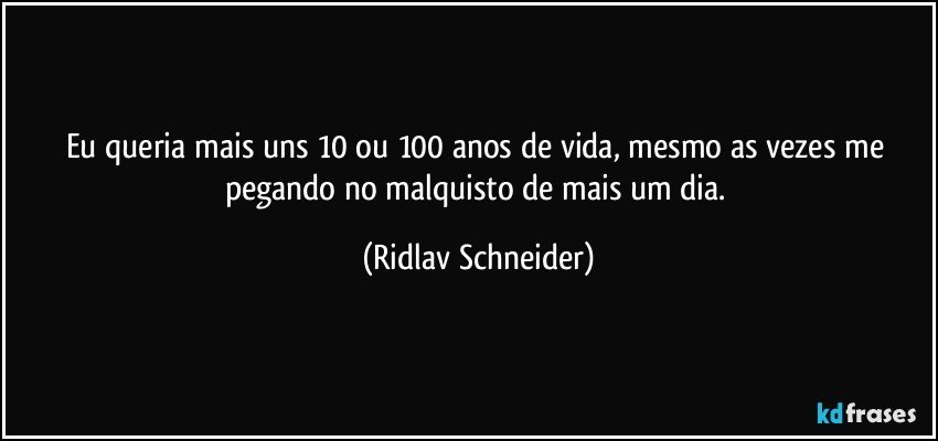 Eu queria mais uns 10 ou 100 anos de vida, mesmo as vezes me pegando no malquisto de mais um dia. (Ridlav Schneider)