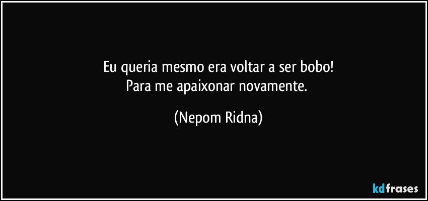 Eu queria mesmo era voltar a ser bobo!
Para me apaixonar novamente. (Nepom Ridna)