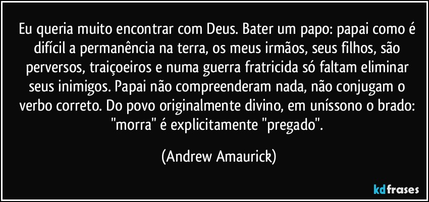 Eu queria muito encontrar com Deus. Bater um papo: papai como é difícil a permanência na terra, os meus irmãos, seus filhos, são perversos, traiçoeiros e numa guerra fratricida só faltam eliminar seus inimigos. Papai não compreenderam nada, não conjugam o verbo correto. Do povo originalmente divino, em uníssono o brado: "morra" é explicitamente "pregado". (Andrew Amaurick)